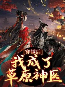 穿越后，我成了草原神医完整版小说，穿越后，我成了草原神医林嘉言察哈尔试读更新章节