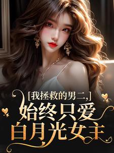 (全文)我拯救的男二，始终只爱白月光女主云枝最新完结小说我拯救的男二，始终只爱白月光女主免费小说全本